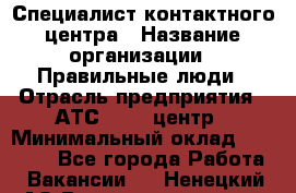 Специалист контактного центра › Название организации ­ Правильные люди › Отрасль предприятия ­ АТС, call-центр › Минимальный оклад ­ 25 000 - Все города Работа » Вакансии   . Ненецкий АО,Великовисочное с.